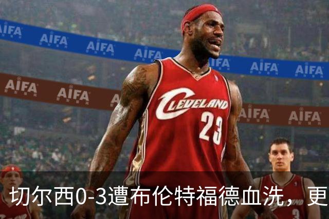 切尔西0-3遭布伦特福德血洗，更衣室矛盾爆发，阿隆索无奈
